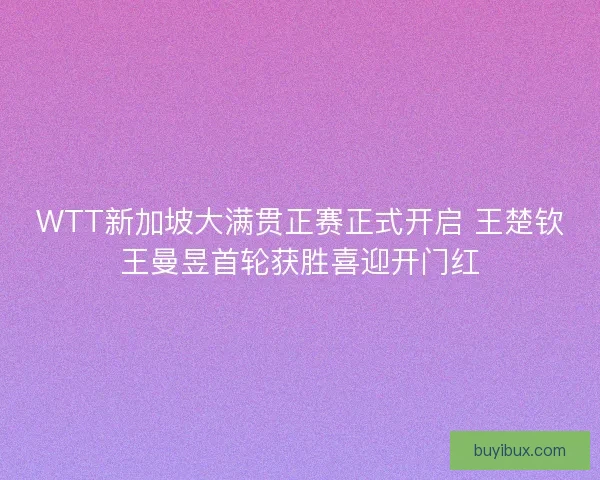 WTT新加坡大满贯正赛正式开启 王楚钦王曼昱首轮获胜喜迎开门红