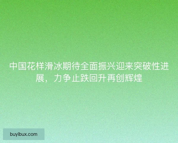 中国花样滑冰期待全面振兴迎来突破性进展，力争止跌回升再创辉煌