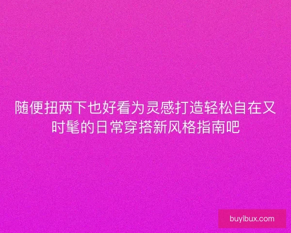 随便扭两下也好看为灵感打造轻松自在又时髦的日常穿搭新风格指南吧