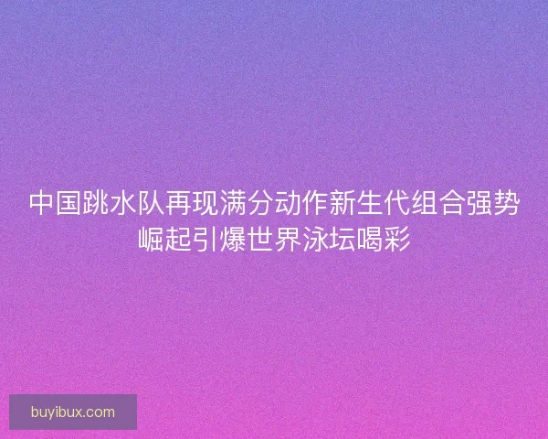 中国跳水队再现满分动作新生代组合强势崛起引爆世界泳坛喝彩